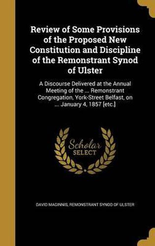 Cover image for Review of Some Provisions of the Proposed New Constitution and Discipline of the Remonstrant Synod of Ulster: A Discourse Delivered at the Annual Meeting of the ... Remonstrant Congregation, York-Street Belfast, on ... January 4, 1857 [Etc.]