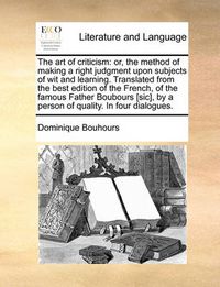 Cover image for The Art of Criticism: Or, the Method of Making a Right Judgment Upon Subjects of Wit and Learning. Translated from the Best Edition of the French, of the Famous Father Boubours [Sic], by a Person of Quality. in Four Dialogues.