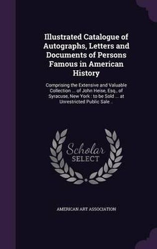 Cover image for Illustrated Catalogue of Autographs, Letters and Documents of Persons Famous in American History: Comprising the Extensive and Valuable Collection ... of John Heise, Esq., of Syracuse, New York: To Be Sold ... at Unrestricted Public Sale ..