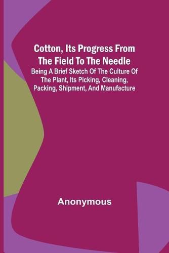 Cover image for Cotton, Its Progress from the Field to the Needle; Being a brief sketch of the culture of the plant, its picking, cleaning, packing, shipment, and manufacture