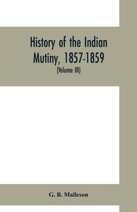 Cover image for History of the Indian mutiny, 1857-1859. Commencing from the close of the second volume of Sir John Kaye's History of the Sepoy war (Volume III)