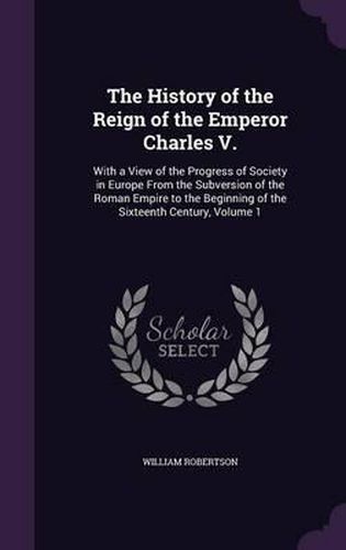 Cover image for The History of the Reign of the Emperor Charles V.: With a View of the Progress of Society in Europe from the Subversion of the Roman Empire to the Beginning of the Sixteenth Century, Volume 1