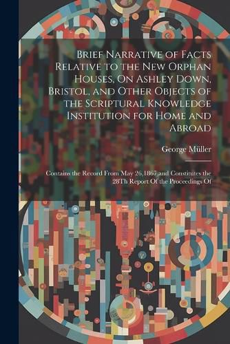 Brief Narrative of Facts Relative to the New Orphan Houses, On Ashley Down, Bristol, and Other Objects of the Scriptural Knowledge Institution for Home and Abroad