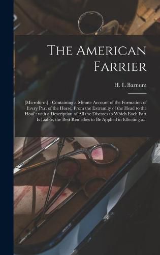 Cover image for The American Farrier: [microform]: Containing a Minute Account of the Formation of Every Part of the Horse, From the Extremity of the Head to the Hoof: With a Description of All the Diseases to Which Each Part is Liable, the Best Remedies to Be...