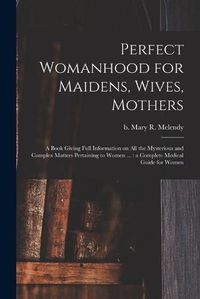 Cover image for Perfect Womanhood for Maidens, Wives, Mothers [microform]: a Book Giving Full Information on All the Mysterious and Complex Matters Pertaining to Women ...: a Complete Medical Guide for Women