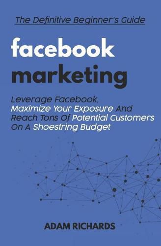 Facebook Marketing: The Definitive Beginner's Guide: Leverage Facebook, Maximize Your Exposure and Reach Tons of Potential Customers on a Shoestring Budget