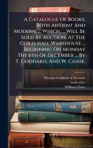 Cover image for A Catalogue Of Books, Both Antient And Modern, ... Which, ... Will Be Sold By Auction, At The Guild-hall Warehouse ... Beginning On Monday The 6th Of December ... By T. Goddard, And W. Chase.