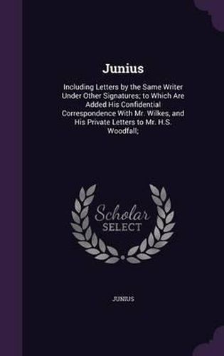 Cover image for Junius: Including Letters by the Same Writer Under Other Signatures; To Which Are Added His Confidential Correspondence with Mr. Wilkes, and His Private Letters to Mr. H.S. Woodfall;
