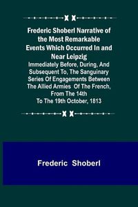 Cover image for Frederic Shoberl Narrative of the Most Remarkable Events Which Occurred In and Near Leipzig; Immediately Before, During, And Subsequent To, The Sanguinary Series Of Engagements Between The Allied Armies Of The French, From The 14th To The 19th October, 181