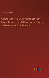 Cover image for General Plan for a Mail Communication by Steam, Between Great Britain and the Eastern and Western Parts of the World