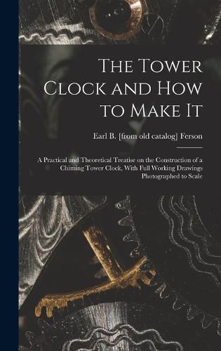 Cover image for The Tower Clock and how to Make it; a Practical and Theoretical Treatise on the Construction of a Chiming Tower Clock, With Full Working Drawings Photographed to Scale