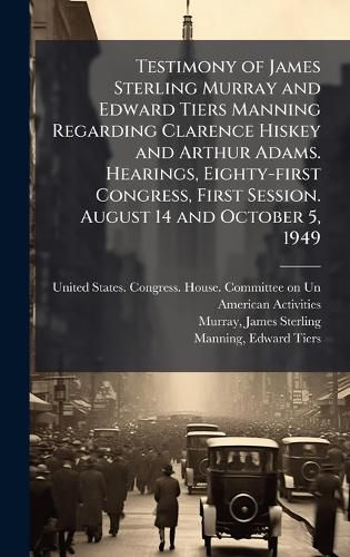 Cover image for Testimony of James Sterling Murray and Edward Tiers Manning Regarding Clarence Hiskey and Arthur Adams. Hearings, Eighty-first Congress, First Session. August 14 and October 5, 1949