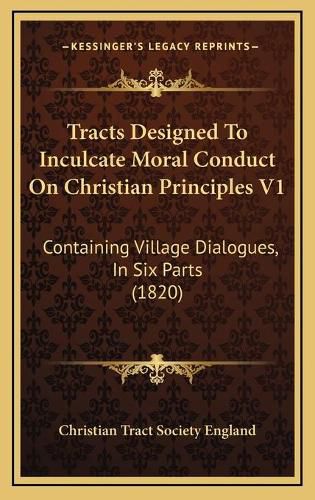 Cover image for Tracts Designed to Inculcate Moral Conduct on Christian Printracts Designed to Inculcate Moral Conduct on Christian Principles V1 Ciples V1: Containing Village Dialogues, in Six Parts (1820) Containing Village Dialogues, in Six Parts (1820)