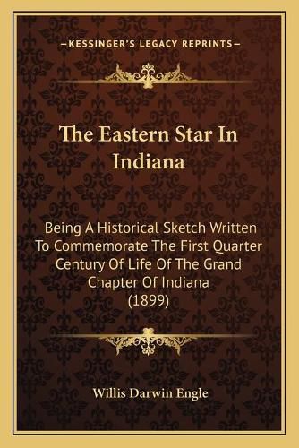 Cover image for The Eastern Star in Indiana: Being a Historical Sketch Written to Commemorate the First Quarter Century of Life of the Grand Chapter of Indiana (1899)