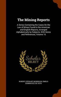 Cover image for The Mining Reports: A Series Containing the Cases on the Law of Mines Found in the American and English Reports, Arranged Alphabetically by Subjects, with Notes and References, Volume 16