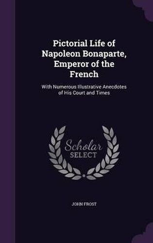 Cover image for Pictorial Life of Napoleon Bonaparte, Emperor of the French: With Numerous Illustrative Anecdotes of His Court and Times