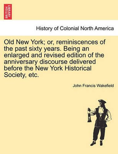 Cover image for Old New York; Or, Reminiscences of the Past Sixty Years. Being an Enlarged and Revised Edition of the Anniversary Discourse Delivered Before the New York Historical Society, Etc.