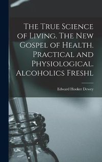 Cover image for The True Science of Living. The new Gospel of Health. Practical and Physiological. Alcoholics Freshl