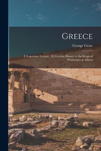 Cover image for Greece: I. Legendary Greece.: II. Grecian History to the Reign of Peisistratus at Athens