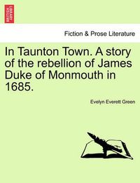 Cover image for In Taunton Town. A story of the rebellion of James Duke of Monmouth in 1685.