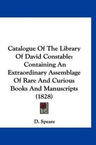 Cover image for Catalogue of the Library of David Constable: Containing an Extraordinary Assemblage of Rare and Curious Books and Manuscripts (1828)