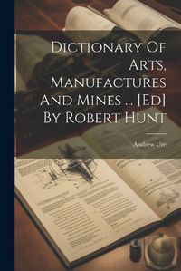 Cover image for Dictionary Of Arts, Manufactures And Mines ... [ed] By Robert Hunt