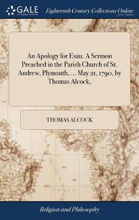 Cover image for An Apology for Esau. A Sermon Preached in the Parish Church of St. Andrew, Plymouth, ... May 21, 1790, by Thomas Alcock,