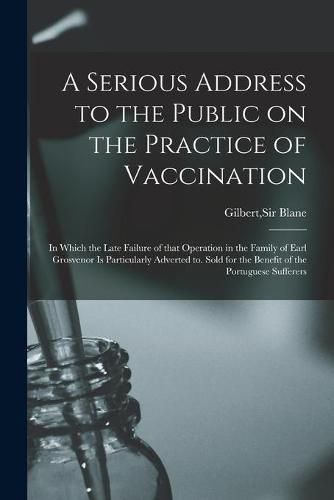 A Serious Address to the Public on the Practice of Vaccination; in Which the Late Failure of That Operation in the Family of Earl Grosvenor is Particularly Adverted to. Sold for the Benefit of the Portuguese Sufferers