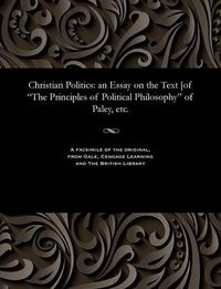 Cover image for Christian Politics: An Essay on the Text [of the Principles of Political Philosophy of Paley, Etc.