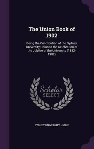 Cover image for The Union Book of 1902: Being the Contribution of the Sydney University Union to the Celebration of the Jubilee of the University (1852-1902)