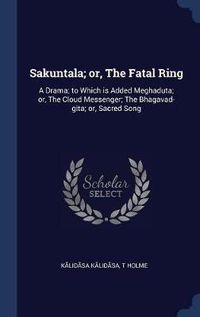 Cover image for Sakuntala; Or, the Fatal Ring: A Drama; To Which Is Added Meghaduta; Or, the Cloud Messenger; The Bhagavad-Gita; Or, Sacred Song