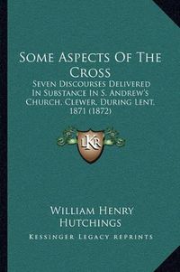 Cover image for Some Aspects of the Cross: Seven Discourses Delivered in Substance in S. Andrew's Church, Clewer, During Lent, 1871 (1872)