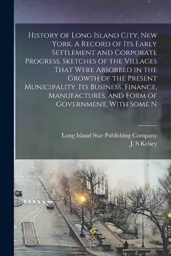 Cover image for History of Long Island City, New York. A Record of its Early Settlement and Corporate Progress. Sketches of the Villages That Were Absorbed in the Growth of the Present Municipality. Its Business, Finance, Manufactures, and Form of Government, With Some N