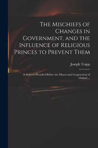 The Mischiefs of Changes in Government, and the Influence of Religious Princes to Prevent Them: a Sermon Preach'd Before the Mayor and Corporation of Oxford ...