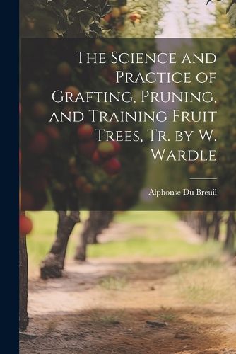 The Science and Practice of Grafting, Pruning, and Training Fruit Trees, Tr. by W. Wardle