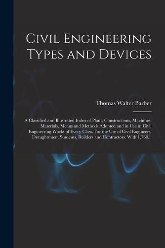 Civil Engineering Types and Devices; a Classified and Illustrated Index of Plant, Constructions, Machines, Materials, Means and Methods Adopted and in Use in Civil Engineering Works of Every Class. For the Use of Civil Engineers, Draughtsmen, Students, ...