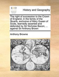 Cover image for The Right of Succession to the Crown of England, in the Family of the Stuarts, Exclusive of Mary Queen of Scots, Learnedly Asserted and Defended by Sir Nicholas Bacon, ... Against Sir Anthony Brown