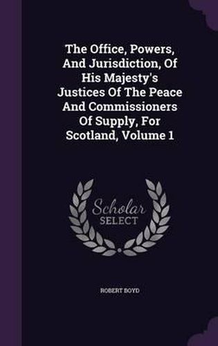 Cover image for The Office, Powers, and Jurisdiction, of His Majesty's Justices of the Peace and Commissioners of Supply, for Scotland, Volume 1