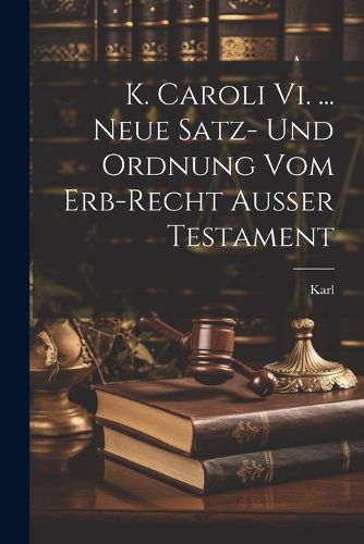 Cover image for K. Caroli Vi. ... Neue Satz- Und Ordnung Vom Erb-recht Ausser Testament