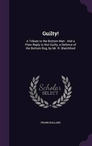 Guilty!: A Tribute to the Bottom Man: And a Plain Reply to Not Guilty, a Defence of the Bottom Dog, by Mr. R. Blatchford