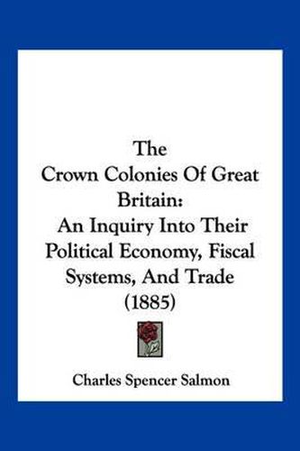 Cover image for The Crown Colonies of Great Britain: An Inquiry Into Their Political Economy, Fiscal Systems, and Trade (1885)