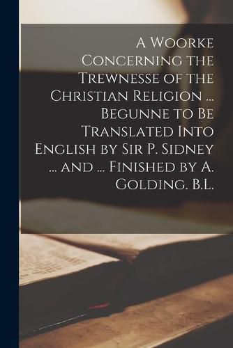 Cover image for A Woorke Concerning the Trewnesse of the Christian Religion ... Begunne to Be Translated Into English by Sir P. Sidney ... and ... Finished by A. Golding. B.L.