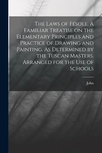 Cover image for The Laws of Fesole. A Familiar Treatise on the Elementary Principles and Practice of Drawing and Painting. As Determined by the Tuscan Masters. Arranged for the Use of Schools