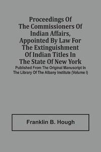 Cover image for Proceedings Of The Commissioners Of Indian Affairs, Appointed By Law For The Extinguishment Of Indian Titles In The State Of New York: Published From The Original Manuscript In The Library Of The Albany Institute (Volume I)