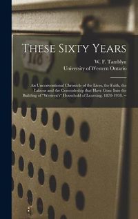 Cover image for These Sixty Years: an Unconventional Chronicle of the Lives, the Faith, the Labour and the Comradeship That Have Gone Into the Building of Western's Household of Learning. 1878-1938. --