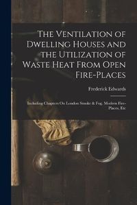 Cover image for The Ventilation of Dwelling Houses and the Utilization of Waste Heat From Open Fire-Places