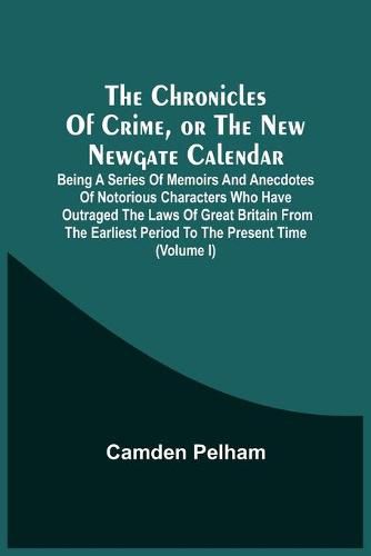 Cover image for The Chronicles Of Crime, Or The New Newgate Calendar. Being A Series Of Memoirs And Anecdotes Of Notorious Characters Who Have Outraged The Laws Of Great Britain From The Earliest Period To The Present Time (Volume I)