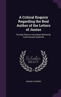 Cover image for A Critical Enquiry Regarding the Real Author of the Letters of Junius: Proving Them to Have Been Written by Lord Viscount Sackville