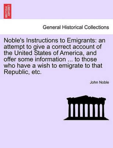 Cover image for Noble's Instructions to Emigrants: An Attempt to Give a Correct Account of the United States of America, and Offer Some Information ... to Those Who Have a Wish to Emigrate to That Republic, Etc.