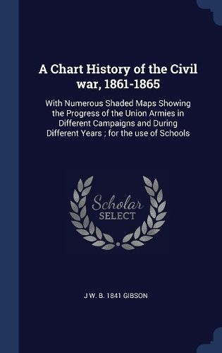 Cover image for A Chart History of the Civil War, 1861-1865: With Numerous Shaded Maps Showing the Progress of the Union Armies in Different Campaigns and During Different Years; For the Use of Schools
